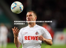 爱游戏体育在线-亚洲足坛巅峰对决引爆热议 紧张激烈鏖战诠释绿茵魅力