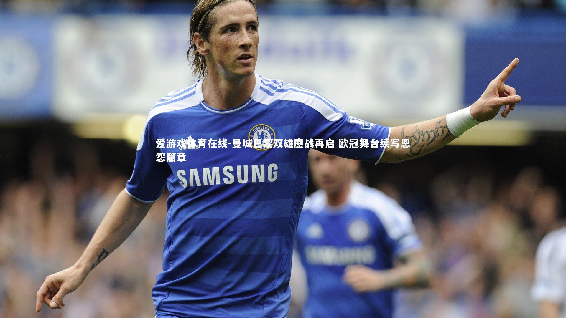 曼城巴黎双雄鏖战再启 欧冠舞台续写恩怨篇章